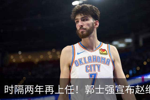 时隔两年再上任！郭士强宣布赵继伟任男篮队长 率队征战世预赛